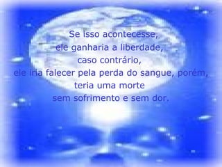 Se isso acontecesse,  ele ganharia a liberdade,  caso contrário,  ele iria falecer pela perda do sangue, porém,  teria uma morte  sem sofrimento e sem dor. 