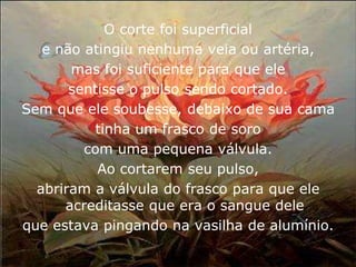 O corte foi superficial
   e não atingiu nenhuma veia ou artéria,
       mas foi suficiente para que ele
       sentisse o pulso sendo cortado.
Sem que ele soubesse, debaixo de sua cama
          tinha um frasco de soro
         com uma pequena válvula.
           Ao cortarem seu pulso,
  abriram a válvula do frasco para que ele
      acreditasse que era o sangue dele
que estava pingando na vasilha de alumínio.
 