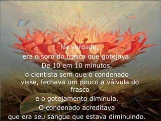 Na verdade,
    era o soro do frasco que gotejava.
           De 10 em 10 minutos,
     o cientista sem que o condenado
    visse, fechava um pouco a válvula do
                    frasco
         e o gotejamento diminuía.
          O condenado acreditava
que era seu sangue que estava diminuindo.
 