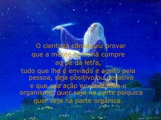 O cientista conseguiu provar
    que a mente humana cumpre
           ao pé da letra,
tudo que lhe é enviado e aceito pela
   pessoa, seja positivo ou negativo
   e que sua ação envolve todo o
organismo, quer seja na parte psíquica
    quer seja na parte orgânica.
 