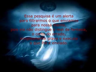 Essa pesquisa é um alerta
     para filtrarmos o que enviamos
            para nossa mente,
pois ela não distingue o real da fantasia,
            o certo do errado,
     simplesmente grava e executa
           o que lhe é enviado.
 