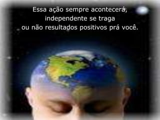 Essa ação sempre acontecerá,
       independente se traga
ou não resultados positivos prá você.
 