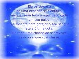 Ele participaria
    de uma experiência científica,
 na qual seria feito um pequeno corte
             em seu pulso,
o suficiente para gotejar o seu sangue
           até a última gota.
 Ele teria uma chance de sobreviver,
      caso o sangue coagulasse.
 