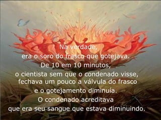 Na verdade,
    era o soro do frasco que gotejava.
           De 10 em 10 minutos,
  o cientista sem que o condenado visse,
   fechava um pouco a válvula do frasco
        e o gotejamento diminuía.
          O condenado acreditava
que era seu sangue que estava diminuindo.
 