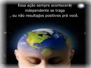 Essa ação sempre acontecerá,
       independente se traga
ou não resultados positivos prá você.
 