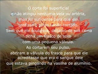 O corte foi superficial  e não atingiu nenhuma veia ou artéria,  mas foi suficiente para que ele  sentisse o pulso sendo cortado.  Sem que ele soubesse, debaixo de sua cama  tinha um frasco de soro  com uma pequena válvula.  Ao cortarem seu pulso,  abriram a válvula do frasco para que ele acreditasse que era o sangue dele  que estava pingando na vasilha de alumínio. 