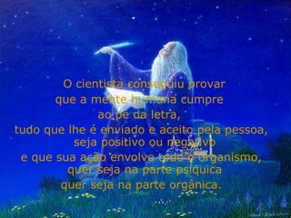 O cientista conseguiu provar  que a mente humana cumpre  ao pé da letra,  tudo que lhe é enviado e aceito pela pessoa, seja positivo ou negativo  e que sua ação envolve todo o organismo, quer seja na parte psíquica  quer seja na parte orgânica. 