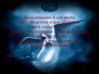 Essa pesquisa é um alerta  para filtrarmos o que enviamos  para nossa mente,  pois ela não distingue o real da fantasia,  o certo do errado,  simplesmente grava e executa  o que lhe é enviado. 