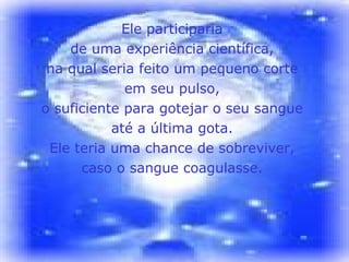 Ele participaria  de uma experiência científica,  na qual seria feito um pequeno corte  em seu pulso,  o suficiente para gotejar o seu sangue  até a última gota.  Ele teria uma chance de sobreviver,  caso o sangue coagulasse.  