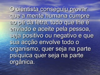 O cientista conseguiu provarO cientista conseguiu provar
que a mente humana cumpreque a mente humana cumpre
ao pé da letra, tudo que lhe éao pé da letra, tudo que lhe é
enviado e aceite pela pessoa,enviado e aceite pela pessoa,
seja positivo ou negativo e queseja positivo ou negativo e que
sua acção envolve todo osua acção envolve todo o
organismo, quer seja na parteorganismo, quer seja na parte
psíquica quer seja na partepsíquica quer seja na parte
orgânica.orgânica.
 