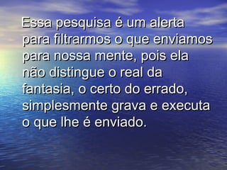 Essa pesquisa é um alertaEssa pesquisa é um alerta
para filtrarmos o que enviamospara filtrarmos o que enviamos
para nossa mente, pois elapara nossa mente, pois ela
não distingue o real danão distingue o real da
fantasia, o certo do errado,fantasia, o certo do errado,
simplesmente grava e executasimplesmente grava e executa
o que lhe é enviado.o que lhe é enviado.
 