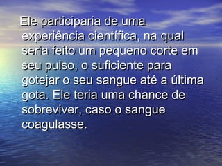 Ele participaria de umaEle participaria de uma
experiência científica, na qualexperiência científica, na qual
seria feito um pequeno corte emseria feito um pequeno corte em
seu pulso, o suficiente paraseu pulso, o suficiente para
gotejar o seu sangue até a últimagotejar o seu sangue até a última
gota. Ele teria uma chance degota. Ele teria uma chance de
sobreviver, caso o sanguesobreviver, caso o sangue
coagulasse.coagulasse.
 