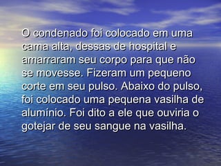 O condenado foi colocado em umaO condenado foi colocado em uma
cama alta, dessas de hospital ecama alta, dessas de hospital e
amarraram seu corpo para que nãoamarraram seu corpo para que não
se movesse. Fizeram um pequenose movesse. Fizeram um pequeno
corte em seu pulso. Abaixo do pulso,corte em seu pulso. Abaixo do pulso,
foi colocado uma pequena vasilha defoi colocado uma pequena vasilha de
alumínio. Foi dito a ele que ouviria oalumínio. Foi dito a ele que ouviria o
gotejar de seu sangue na vasilha.gotejar de seu sangue na vasilha.
 