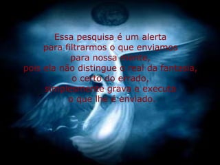 Essa pesquisa é um alerta 
para filtrarmos o que enviamos 
para nossa mente, 
pois ela não distingue o real da fantasia, 
o certo do errado, 
simplesmente grava e executa 
o que lhe é enviado. 
 
