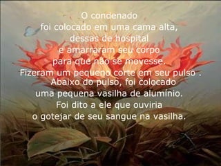 O condenado 
foi colocado em uma cama alta, 
dessas de hospital 
e amarraram seu corpo 
para que não se movesse. 
Fizeram um pequeno corte em seu pulso . 
Abaixo do pulso, foi colocado 
uma pequena vasilha de alumínio. 
Foi dito a ele que ouviria 
o gotejar de seu sangue na vasilha. 
 