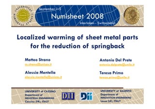 September 1-5

                        Numisheet 2008
                               Interlaken - Switzerland



Localized warming of sheet metal parts
    for the reduction of springback
  Matteo Strano                             Antonio Del Prete
  m.strano@unicas.it                        antonio.delprete@unile.it

  Alessia Mentella                          Teresa Primo
  alessia.mentella@unicas.it                teresa.primo@unile.it



  UNIVERSITY of CASSINO                      UNIVERSITY of SALENTO
  Department of                              Department of
  INDUSTRIAL ENGINEERING                     INNOVATION ENGINEERING
  Cassino (FR), ITALY                        Lecce (LE), ITALY
 