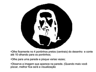 Olhe fixamente no 4 pontinhos pretos (centrais) do desenho  e conte até 10 olhando para os pontinhos; Olhe para uma parede e pisque varias vezes; Observe a imagem que aparece na parede. (Quando mais você piscar, melhor fica será a visualização  