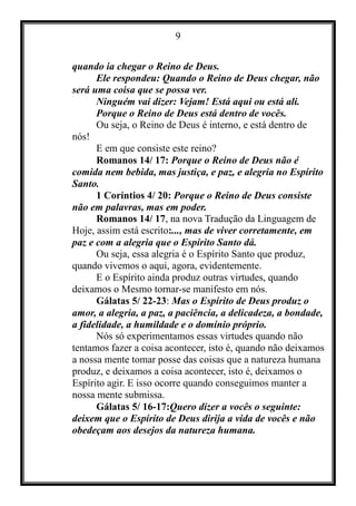 9
quando ia chegar o Reino de Deus.
Ele respondeu: Quando o Reino de Deus chegar, não
será uma coisa que se possa ver.
Ninguém vai dizer: Vejam! Está aqui ou está ali.
Porque o Reino de Deus está dentro de vocês.
Ou seja, o Reino de Deus é interno, e está dentro de
nós!
E em que consiste este reino?
Romanos 14/ 17: Porque o Reino de Deus não é
comida nem bebida, mas justiça, e paz, e alegria no Espírito
Santo.
1 Coríntios 4/ 20: Porque o Reino de Deus consiste
não em palavras, mas em poder.
Romanos 14/ 17, na nova Tradução da Linguagem de
Hoje, assim está escrito:..., mas de viver corretamente, em
paz e com a alegria que o Espírito Santo dá.
Ou seja, essa alegria é o Espírito Santo que produz,
quando vivemos o aqui, agora, evidentemente.
E o Espírito ainda produz outras virtudes, quando
deixamos o Mesmo tornar-se manifesto em nós.
Gálatas 5/ 22-23: Mas o Espírito de Deus produz o
amor, a alegria, a paz, a paciência, a delicadeza, a bondade,
a fidelidade, a humildade e o domínio próprio.
Nós só experimentamos essas virtudes quando não
tentamos fazer a coisa acontecer, isto é, quando não deixamos
a nossa mente tomar posse das coisas que a natureza humana
produz, e deixamos a coisa acontecer, isto é, deixamos o
Espírito agir. E isso ocorre quando conseguimos manter a
nossa mente submissa.
Gálatas 5/ 16-17:Quero dizer a vocês o seguinte:
deixem que o Espírito de Deus dirija a vida de vocês e não
obedeçam aos desejos da natureza humana.
 