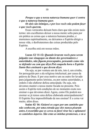 10
Porque o que a nossa natureza humana quer é contra
o que a natureza humana quer.
Os dois são inimigos, e por isso vocês não podem fazer
o que vocês querem.
Esses versículos deixam bem claro que não existe meio
termo: nós escolhemos deixar a nossa mente solta para por
em prática as coisas que a natureza humana produz, e
morremos espiritualmente, ou deixamos o Espírito dirigir a
nossa vida, e desfrutaremos das coisas produzidas pelo
Espírito.
A escolha está em nossas mãos.
Lucas 12/ 11-12: Quando levarem vocês para serem
julgados nas sinagogas ou diante dos governadores e
autoridades, não fiquem preocupados, pensando como vão
se defender ou com que dizer.Pois naquela hora o Espírito
Santo lhes ensinará o que devem dizer.
Ou seja, se por ventura um de nós, isto é, um cristão,
for perseguido por a ala religiosa intelectual, por causa da
palavra de Deus. E por esse motivo um ou outro for levado
para julgamento pelos letristas, ou por outras autoridades, a
ordem é não elaborar defesa antecipada. Ou seja, nós
devemos manter a nossa mente focada no presente. Pois
assim o Espírito terá condições de no momento exato nos
ensinar o que devemos dizer. Agora, como Ele poderá nos
ensinar se já temos uma defesa elaborada antecipadamente?
O Espírito fica impossibilitado de nos ensinar! E a coisa vai
muito, além disso.
Isaías 42/ 16: Guiarei os cegos por um caminho que
não conhecem, por uma estrada que eles nunca pisaram
antes.A escuridão que os cerca eu farei virar luz e aplanarei
os caminhos ásperos. São estas as minhas promessas, e eu a
 