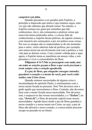 11
cumprirei sem falta.
Quando passamos a ser guiados pelo Espírito, a
princípio a impressão que temos é que estamos cegos, uma
vez que não sabemos que direção tomar. No entanto, o
Espírito começa nos guiar por caminhos que não
conhecemos, isto é, nós começamos a praticar coisas que
nunca havíamos praticados antes, e a nossa falta de
conhecimento a respeito dessas práticas, de repente somem, e
com maestria nós começamos a por em prática essas coisas.
Por isso os amigos não se surpreendam se de um momento
para o outro, vocês saberem tudo de política, por exemplo,
sem nunca terem um envolvimento real com a política, e isso
vale para as demais coisas. Com a mente voltada para o aqui,
agora, o Espírito torna-se manifesto em nossas vidas, e nós
passamos a viver o extraordinário de Deus.
Filipenses 4/ 6-7:Não se preocupem com nada, mas
em todas as orações peçam a Deus o que vocês precisam e
orem sempre com o coração agradecido.
E a paz de Deus, que ninguém consegue entender,
guardará o coração e a mente de vocês, pois vocês estão
unidos com Cristo Jesus.
Quando estamos necessitados de alguma coisa à
recomendação do apóstolo Paulo, é continuarmos com a
nossa mente focada no presente. Sim! Nós devemos orar e
pedir aquilo que necessitamos a Deus. Contudo, não devemos
ficar com a mente focada nessa necessidade. Nós devemos
orar, e esquecer-se das nossas necessidades, e o “EuSou”, ou
seja, “Jeová Já”, o Deus do presente suprirá essas nossas
necessidades. Agindo desse modo a paz de Deus guardará o
nosso coração e a nossa mente em Cristo, ou seja, a paz de
Deus não deixará o nosso coração, e a nossa mente procurar
escape no passado ou no futuro.
 