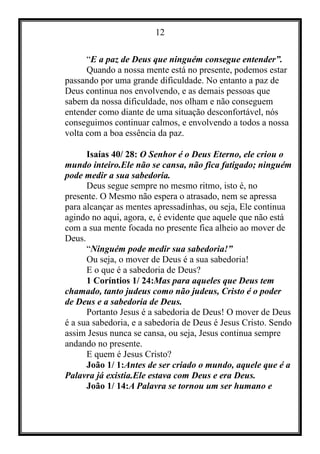 12
“E a paz de Deus que ninguém consegue entender”.
Quando a nossa mente está no presente, podemos estar
passando por uma grande dificuldade. No entanto a paz de
Deus continua nos envolvendo, e as demais pessoas que
sabem da nossa dificuldade, nos olham e não conseguem
entender como diante de uma situação desconfortável, nós
conseguimos continuar calmos, e envolvendo a todos a nossa
volta com a boa essência da paz.
Isaías 40/ 28: O Senhor é o Deus Eterno, ele criou o
mundo inteiro.Ele não se cansa, não fica fatigado; ninguém
pode medir a sua sabedoria.
Deus segue sempre no mesmo ritmo, isto é, no
presente. O Mesmo não espera o atrasado, nem se apressa
para alcançar as mentes apressadinhas, ou seja, Ele continua
agindo no aqui, agora, e, é evidente que aquele que não está
com a sua mente focada no presente fica alheio ao mover de
Deus.
“Ninguém pode medir sua sabedoria!”
Ou seja, o mover de Deus é a sua sabedoria!
E o que é a sabedoria de Deus?
1 Coríntios 1/ 24:Mas para aqueles que Deus tem
chamado, tanto judeus como não judeus, Cristo é o poder
de Deus e a sabedoria de Deus.
Portanto Jesus é a sabedoria de Deus! O mover de Deus
é a sua sabedoria, e a sabedoria de Deus é Jesus Cristo. Sendo
assim Jesus nunca se cansa, ou seja, Jesus continua sempre
andando no presente.
E quem é Jesus Cristo?
João 1/ 1:Antes de ser criado o mundo, aquele que é a
Palavra já existia.Ele estava com Deus e era Deus.
João 1/ 14:A Palavra se tornou um ser humano e
 