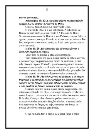 13
morou entre nós...
Apocalipse 19/ 13:A sua capa estava encharcada de
sangue.Ele se chama A Palavra de Deus.
Ou seja, Jesus Cristo é A Palavra de Deus.
O mover de Deus é a sua sabedoria. A sabedoria de
Deus é Jesus Cristo, e Jesus Cristo é A Palavra de Deus!
Sendo assim o mover de Deus é a sua Palavra, e a sua Palavra
age no presente, ou seja, Ela não se atrasa nem se adianta. Por
isso sempre está no tempo certo, no local certo para executar
o mover certo.
Isaías 40/ 29:Aos cansados ele dá novas forças e
enche de energia os fracos.
Viver isso na prática é algo extraordinário.
Tem momentos em que a nossa mente se rebela de vez,
e passa a viajar ao passado e ao futuro de contínuo, e essa
rebelião nos esgota. Contudo, quando conseguimos assumir
novamente o controle, e colocá-la outra vez no presente, nós
recebemos novas forças, e nós antes debilitados pela rebelião
de nossa mente, novamente ficamos cheios de energia.
Isaías 40/ 30-31:Até os jovens se cansam, e os moços
tropeçam e caem; mas os que confiam no Senhor recebem
sempre novas forças.Voam nas alturas como águias, correm
e não perdem as forças, andam e não se cansam.
Quando estamos com a nossa mente no presente, nós
estamos confiando em Deus, e o tempo todo nós recebemos
novas forças, e passamos a ver as circunstâncias a nossa volta
lá do alto. Ou seja, elas não mais podem nos enredar, e
exercemos todas as nossas funções diárias, e mesmo assim
não perdemos as forças, ou seja, corremos em busca de
nossos objetivos sem nos cansarmos.
O ser humano tem a mania de querer fazer a coisa
 