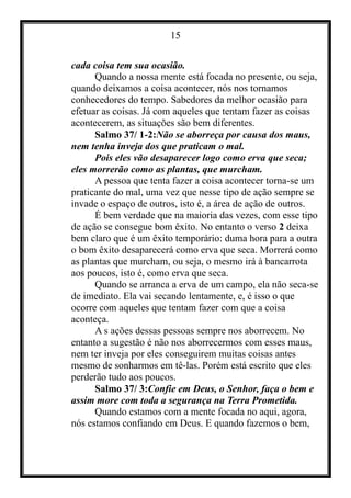 15
cada coisa tem sua ocasião.
Quando a nossa mente está focada no presente, ou seja,
quando deixamos a coisa acontecer, nós nos tornamos
conhecedores do tempo. Sabedores da melhor ocasião para
efetuar as coisas. Já com aqueles que tentam fazer as coisas
acontecerem, as situações são bem diferentes.
Salmo 37/ 1-2:Não se aborreça por causa dos maus,
nem tenha inveja dos que praticam o mal.
Pois eles vão desaparecer logo como erva que seca;
eles morrerão como as plantas, que murcham.
A pessoa que tenta fazer a coisa acontecer torna-se um
praticante do mal, uma vez que nesse tipo de ação sempre se
invade o espaço de outros, isto é, a área de ação de outros.
É bem verdade que na maioria das vezes, com esse tipo
de ação se consegue bom êxito. No entanto o verso 2 deixa
bem claro que é um êxito temporário: duma hora para a outra
o bom êxito desaparecerá como erva que seca. Morrerá como
as plantas que murcham, ou seja, o mesmo irá à bancarrota
aos poucos, isto é, como erva que seca.
Quando se arranca a erva de um campo, ela não seca-se
de imediato. Ela vai secando lentamente, e, é isso o que
ocorre com aqueles que tentam fazer com que a coisa
aconteça.
A s ações dessas pessoas sempre nos aborrecem. No
entanto a sugestão é não nos aborrecermos com esses maus,
nem ter inveja por eles conseguirem muitas coisas antes
mesmo de sonharmos em tê-las. Porém está escrito que eles
perderão tudo aos poucos.
Salmo 37/ 3:Confie em Deus, o Senhor, faça o bem e
assim more com toda a segurança na Terra Prometida.
Quando estamos com a mente focada no aqui, agora,
nós estamos confiando em Deus. E quando fazemos o bem,
 