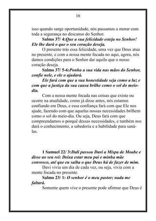 16
isso quando surge oportunidade, nós passamos a morar com
toda a segurança no descanso do Senhor.
Salmo 37/ 4:Que a sua felicidade esteja no Senhor!
Ele lhe dará o que o seu coração deseja.
O presente trás essa felicidade, uma vez que Deus atua
no presente, e com a nossa mente focada no aqui, agora, nós
damos condições para o Senhor dar aquilo que o nosso
coração deseja.
Salmo 37/ 5-6:Ponha a sua vida nas mãos do Senhor,
confie nele, e ele o ajudará.
Ele fará com que a sua honestidade seja como a luz e
com que a justiça da sua causa brilhe como o sol do meio-
dia.
Com a nossa mente focada nas coisas que existe ou
ocorre na atualidade, como já disse antes, nós estamos
confiando em Deus, e essa confiança fará com que Ele nos
ajude, fazendo com que aquelas nossas necessidades brilhem
como o sol do meio-dia. Ou seja, Deus fará com que
compreendamos o porquê dessas necessidades, e também nos
dará o conhecimento, a sabedoria e a habilidade para saná-
las.
1 Samuel 22/ 3:Dali passou Davi a Mispa de Moabe e
disse ao seu rei: Deixa estar meu pai e minha mãe
convosco, até que eu saiba o que Deus há de fazer de mim.
Davi vivia um dia de cada vez, ou seja, vivia com a
mente focada no presente.
Salmo 23/ 1: O senhor é o meu pastor; nada me
faltará.
Somente quem vive o presente pode afirmar que Deus é
 