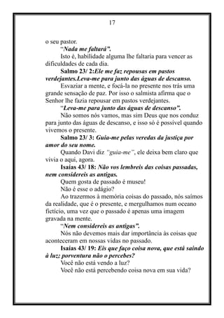 17
o seu pastor.
“Nada me faltará”.
Isto é, habilidade alguma lhe faltaria para vencer as
dificuldades de cada dia.
Salmo 23/ 2:Ele me faz repousas em pastos
verdejantes.Leva-me para junto das águas de descanso.
Esvaziar a mente, e focá-la no presente nos trás uma
grande sensação de paz. Por isso o salmista afirma que o
Senhor lhe fazia repousar em pastos verdejantes.
“Leva-me para junto das águas de descanso”.
Não somos nós vamos, mas sim Deus que nos conduz
para junto das águas de descanso, e isso só é possível quando
vivemos o presente.
Salmo 23/ 3: Guia-me pelas veredas da justiça por
amor do seu nome.
Quando Davi diz “guia-me”, ele deixa bem claro que
vivia o aqui, agora.
Isaías 43/ 18: Não vos lembreis das coisas passadas,
nem considereis as antigas.
Quem gosta de passado é museu!
Não é esse o adágio?
Ao trazermos à memória coisas do passado, nós saímos
da realidade, que é o presente, e mergulhamos num oceano
fictício, uma vez que o passado é apenas uma imagem
gravada na mente.
“Nem considereis as antigas”.
Nós não devemos mais dar importância às coisas que
aconteceram em nossas vidas no passado.
Isaías 43/ 19: Eis que faço coisa nova, que está saindo
à luz; porventura não o percebes?
Você não está vendo a luz?
Você não está percebendo coisa nova em sua vida?
 