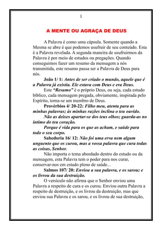 1
A MENTE OU AGRAÇA DE DEUS
A Palavra é como uma cápsula. Somente quando a
Mesma se abre é que podemos usufruir de seu conteúdo. Esta
é a Palavra revelada. A segunda maneira de usufruirmos da
Palavra é por meio de estudos ou pregações. Quando
conseguimos fazer um resumo da mensagem a nós
transmitida, este resumo passa ser a Palavra de Deus para
nós.
João 1/ 1: Antes de ser criado o mundo, aquele que é
a Palavra já existia. Ele estava com Deus e era Deus.
Este “Resumo” é o próprio Deus, ou seja, cada estudo
bíblico, cada mensagem pregada, obviamente, inspirada pelo
Espírito, torna-se um membro de Deus.
Provérbios 4/ 20-22: Filho meu, atenta para as
minhas palavras; às minhas razões inclina o teu ouvido.
Não as deixes apartar-se dos teus olhos; guarda-as no
íntimo do teu coração.
Porque é vida para os que as acham, e saúde para
todo o seu corpo.
Sabedoria 16/ 12: Não foi uma erva nem algum
unguento que os curou, mas a vossa palavra que cura todas
as coisas, Senhor.
Não importa o tema abordado dentro do estudo ou da
mensagem, esta Palavra tem o poder para nos curar,
conservar-nos em estado pleno de saúde...
Salmos 107/ 20: Enviou a sua palavra, e os sarou; e
os livrou da sua destruição.
O versículo não afirma que o Senhor enviou uma
Palavra a respeito de cura e os curou. Enviou outra Palavra a
respeito de destruição, e os livrou da destruição, mas que
enviou sua Palavra e os sarou, e os livrou de sua destruição,
 