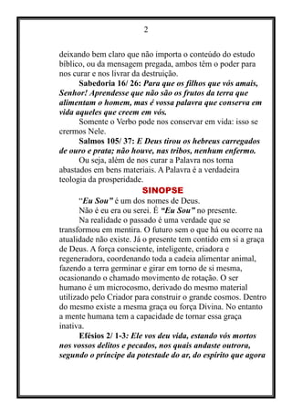 2
deixando bem claro que não importa o conteúdo do estudo
bíblico, ou da mensagem pregada, ambos têm o poder para
nos curar e nos livrar da destruição.
Sabedoria 16/ 26: Para que os filhos que vós amais,
Senhor! Aprendesse que não são os frutos da terra que
alimentam o homem, mas é vossa palavra que conserva em
vida aqueles que creem em vós.
Somente o Verbo pode nos conservar em vida: isso se
crermos Nele.
Salmos 105/ 37: E Deus tirou os hebreus carregados
de ouro e prata; não houve, nas tribos, nenhum enfermo.
Ou seja, além de nos curar a Palavra nos torna
abastados em bens materiais. A Palavra é a verdadeira
teologia da prosperidade.
SINOPSE
“Eu Sou” é um dos nomes de Deus.
Não é eu era ou serei. É “Eu Sou” no presente.
Na realidade o passado é uma verdade que se
transformou em mentira. O futuro sem o que há ou ocorre na
atualidade não existe. Já o presente tem contido em si a graça
de Deus. A força consciente, inteligente, criadora e
regeneradora, coordenando toda a cadeia alimentar animal,
fazendo a terra germinar e girar em torno de si mesma,
ocasionando o chamado movimento de rotação. O ser
humano é um microcosmo, derivado do mesmo material
utilizado pelo Criador para construir o grande cosmos. Dentro
do mesmo existe a mesma graça ou força Divina. No entanto
a mente humana tem a capacidade de tornar essa graça
inativa.
Efésios 2/ 1-3: Ele vos deu vida, estando vós mortos
nos vossos delitos e pecados, nos quais andaste outrora,
segundo o príncipe da potestade do ar, do espírito que agora
 