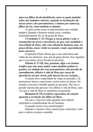 3
atua nos filhos da desobediência; entre os quais também
todos nós andamos outrora, segundo as inclinações da
nossa carne e dos pensamentos; e éramos por natureza,
filhos da ira, como também os demais.
A carne assim como os pensamentos tem vontade
própria. Quando o homem atende essas vontades
automaticamente ele sai da graça de Deus.
2 Coríntios 1/ 12: Porque a nossa glória é esta: o
testemunho da nossa consciência, de que, com santidade e
sinceridade de Deus, não com sabedoria humana, mas, na
graça divina, temos vivido no mundo e mais especialmente
para convosco.
O apóstolo Paulo afirma que a sua suficiência não
vinha do seu intelecto, mas sim da graça divina. Isso significa
que a sua mente estava focada no presente.
Efésios 4/ 17-18: Isto, portanto, digo e no Senhor
testifico que não mais andeis como também andam os
gentios, na vaidade dos seus pensamentos, obscurecido de
entendimento, alheios à vida de Deus por causa da
ignorância em que vivem, pela dureza do seu coração...
A mente tem a capacidade de viajar ao passado, e lá
permanecer horas e mais horas, assim como ao futuro. No
entanto a mesma é rebelde quanto ao presente. Por isso a
grande maioria das pessoas vive alheia à vida de Deus, uma
vez que à vida de Deus se manifesta no presente.
Romanos 8/ 19:A ardente expectativa da criação
aguarda a revelação dos filhos de Deus.
Ou seja, o universo todo aguarda com ardente
expectativa a manifestação do ser humano.
E quando ocorre essa manifestação?
Quando o mesmo volta à mente para o presente, e não
para o ontem ou para o amanhã.
 