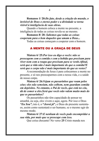 4
Romanos 1/ 20:De fato, desde a criação do mundo, o
invisível de Deus o eterno poder e a divindade se torna
visível à inteligência de suas obras.
Quando o homem coloca a mente no presente, a
inteligência de todas as coisas revela-se ao mesmo.
Romanos 8/ 28: Sabemos que todas as coisas
cooperam para o bem daqueles que amam a Deus...
Todas as coisas começam a cooperar com o homem.
A MENTE OU A GRAÇA DE DEUS
Mateus 6/ 25:Por isso eu digo a vocês: não se
preocupem com a comida e com a bebida que precisam para
viver nem com a roupa que precisam para se vestir.Afinal,
será que a vida não é mais importante do que a comida?E
será que o corpo não é mais importante do que as vestes?
A recomendação de Jesus é para colocarmos a mente no
presente, e só nos preocuparmos com a nossa vida, e a saúde
de nosso corpo.
Mateus 6/ 26:Vejam os passarinhos que voam pelos
céus: eles não semeiam, não colhem, nem guardam comida
em depósitos. No entanto, o Pai de vocês, que está no céu,
dá de comer a eles.Será que vocês não valem muito mais do
que os passarinhos?
Os passarinhos não têm capacidade de pensar no
amanhã, ou seja, eles vivem o aqui, agora. Por isso o Deus
“Eu Sou”, isto é, o “Jeová já”, o Deus do presente sustenta-
os, assim como sustentará o ser humano, se o mesmo agir do
mesmo modo.
Mateus 6/ 27:E nenhum de vocês pode encompridar a
sua vida, por mais que se preocupe com isso.
Que coisa chocante! No verso 25 Cristo manda nos
 