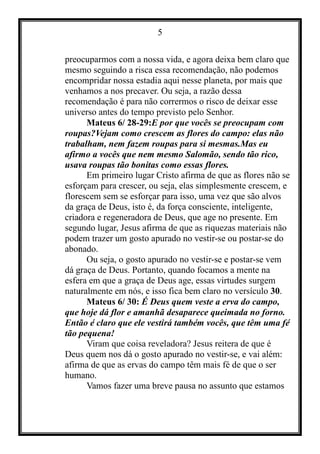 5
preocuparmos com a nossa vida, e agora deixa bem claro que
mesmo seguindo a risca essa recomendação, não podemos
encompridar nossa estadia aqui nesse planeta, por mais que
venhamos a nos precaver. Ou seja, a razão dessa
recomendação é para não corrermos o risco de deixar esse
universo antes do tempo previsto pelo Senhor.
Mateus 6/ 28-29:E por que vocês se preocupam com
roupas?Vejam como crescem as flores do campo: elas não
trabalham, nem fazem roupas para si mesmas.Mas eu
afirmo a vocês que nem mesmo Salomão, sendo tão rico,
usava roupas tão bonitas como essas flores.
Em primeiro lugar Cristo afirma de que as flores não se
esforçam para crescer, ou seja, elas simplesmente crescem, e
florescem sem se esforçar para isso, uma vez que são alvos
da graça de Deus, isto é, da força consciente, inteligente,
criadora e regeneradora de Deus, que age no presente. Em
segundo lugar, Jesus afirma de que as riquezas materiais não
podem trazer um gosto apurado no vestir-se ou postar-se do
abonado.
Ou seja, o gosto apurado no vestir-se e postar-se vem
dá graça de Deus. Portanto, quando focamos a mente na
esfera em que a graça de Deus age, essas virtudes surgem
naturalmente em nós, e isso fica bem claro no versículo 30.
Mateus 6/ 30: É Deus quem veste a erva do campo,
que hoje dá flor e amanhã desaparece queimada no forno.
Então é claro que ele vestirá também vocês, que têm uma fé
tão pequena!
Viram que coisa reveladora? Jesus reitera de que é
Deus quem nos dá o gosto apurado no vestir-se, e vai além:
afirma de que as ervas do campo têm mais fé de que o ser
humano.
Vamos fazer uma breve pausa no assunto que estamos
 