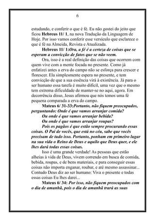 6
estudando, e conferir o que é fé. Eu não gostei do jeito que
ficou Hebreus 11/ 1, na nova Tradução da Linguagem de
Hoje. Por isso vamos conferir esse versículo que esclarece o
que é fé na Almeida, Revista e Atualizada.
Hebreus 11/ 1:Ora, a fé é a certeza de coisas que se
esperam a convicção de fatos que se não veem.
Ora, isso é a real definição das coisas que ocorrem com
quem vive com a mente focada no presente. Como já
enfatizei antes a erva do campo não se esforça para crescer e
florescer. Ela simplesmente espera no presente, e tem
convicção de que a sua essência virá à existência. Já para o
ser humano essa tarefa é muito difícil, uma vez que o mesmo
tem extrema dificuldade de manter-se no aqui, agora. Em
decorrência disso, Jesus afirmou que nós temos uma fé
pequena comparada a erva do campo.
Mateus 6/ 31-33:Portanto, não fiquem preocupados,
perguntando: Onde é que vamos arranjar comida?
Ou onde é que vamos arranjar bebida?
Ou onde é que vamos arranjar roupas?
Pois os pagãos é que estão sempre procurando essas
coisas. O Pai de vocês, que está no céu, sabe que vocês
precisam de tudo isso. Portanto, ponham em primeiro lugar
na sua vida o Reino de Deus e aquilo que Deus quer, e ele
lhes dará todas essas coisas.
Isso é uma grande verdade! As pessoas que estão
alheias à vida de Deus, vivem correndo em busca de comida,
bebida, roupas, e de bens materiais, e para conseguir essas
coisas não importa enganar, roubar, e até mesmo assassinar...
Contudo Deus diz ao ser humano: Viva o presente e todas
essas coisas Eu lhes darei...
Mateus 6/ 34: Por isso, não fiquem preocupados com
o dia de amanhã, pois o dia de amanhã trará as suas
 