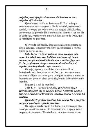 7
próprias preocupações.Para cada dia bastam as suas
próprias dificuldades.
Que dica maravilhosa Jesus nos dá. Por mais que
venhamos nos precaver para o dia de amanhã, isso de nada
servirá, visto que em todo o novo dia surgirá dificuldades,
decorrentes do próprio dia. Sendo assim, vamos viver um dia
de cada vez, regrado com a maravilhosa graça de Deus, que
se manifesta no presente.
O livro de Sabedoria, livro esse existente somente na
Bíblia católica, tem dois versículos que mudaram a minha
forma de ver as coisas.
Sabedoria 1/ 4-5: E assim na alma maligna não
entrará a sabedoria, nem habitará no corpo sujeito ao
pecado, porque o Espírito Santo, que a ensina, foge das
ficções, e afasta-se dos pensamentos desatinados, e é
expulso pela iniquidade superveniente.
Ou seja, a pessoa que deixa a sua mente ficar
fantasiando as coisas, essa mente faz com que a sua alma
torne-se maligna, uma vez que a qualquer momento a mesma
incorrerá em pecado, visto que a ficção não deixa de ser uma
mentira.
E quem é o pai da mentira?
João 8/ 44:Vós sois do diabo, que é vosso pai, e
quereis satisfazer-lhe os desejos. Ele foi homicida desde o
princípio e jamais se firmou na verdade, porque nele não há
verdade.
Quando ele profere mentira, fala do que lhe é próprio,
porque é mentiroso e pai da mentira.
Ou seja, o pai da ficção é o diabo, e a pessoa que não
consegue manter a sua mente focada no aqui e agora, isto é,
no presente, torna-se filha do diabo, momentaneamente ou
 
