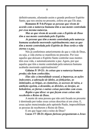 8
definitivamente, afastando assim o grande professor Espírito
Santo, que nos ensina no presente, esfera em que Ele atua.
Romanos 8/ 5-6:Porque as pessoas que vivem de
acordo com a natureza humana têm a sua mente controlada
por essa mesma natureza.
Mas as que vivem de acordo com o Espírito de Deus
têm a sua mente controlada pelo Espírito.
As pessoas que têm a mente controlada pela natureza
humana acabarão morrendo espiritualmente; mas as que
têm a mente controlada pelo Espírito de Deus terão a vida
eterna e a paz.
Nós já conferimos anteriormente de que a vida de Deus,
ou seja, a vida eterna se manifesta no presente. Por isso
aqueles que deixam o Espírito Santo controlar suas mentes
têm essa vida, e automaticamente a paz. Agora, por que
aqueles que têm a mente controlada pela natureza humana
acabarão morrendo espiritualmente?
Gálatas 5/ 19-21: As coisas que a natureza humana
produz são bem conhecidas.
Elas são: a imoralidade sexual, a impureza, as ações
indecentes, a adoração de ídolos, as feitiçarias, as
inimizades, as brigas, as ciumeiras, os acessos de raiva, a
ambição egoísta, a desunião, as divisões, as invejas, as
bebedeiras, as farras e outras coisas parecidas com essas.
Repito o que disse: os que fazem essas coisas não
receberão o Reino de Deus.
A mente de uma pessoa que não está focada no presente
é dominada por todas essas coisas descritas aí em cima. E,
essas ações mencionadas pelo apóstolo Paulo, impossibilitam
as pessoas de receberem o Reino de Deus.
E em que lugar está o reino de Deus?
Lucas 17/ 20-21:Alguns fariseus perguntaram a Jesus
 