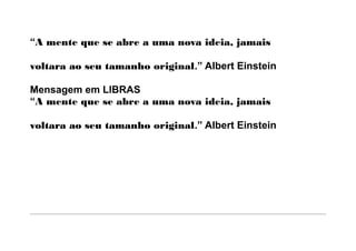 “A mente que se abre a uma nova ideia, jamais

voltara ao seu tamanho original.” Albert Einstein

Mensagem em LIBRAS
“A mente que se abre a uma nova ideia, jamais

voltara ao seu tamanho original.” Albert Einstein
 