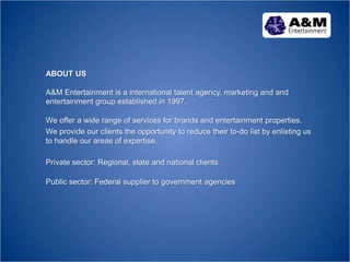 ABOUT US
A&M Entertainment is a international talent agency, marketing and and
entertainment group established in 1997.
We offer a wide range of services for brands and entertainment properties.
We provide our clients the opportunity to reduce their to-do list by enlisting us
to handle our areas of expertise.
Private sector: Regional, state and national clients
Public sector: Federal supplier to government agencies
 