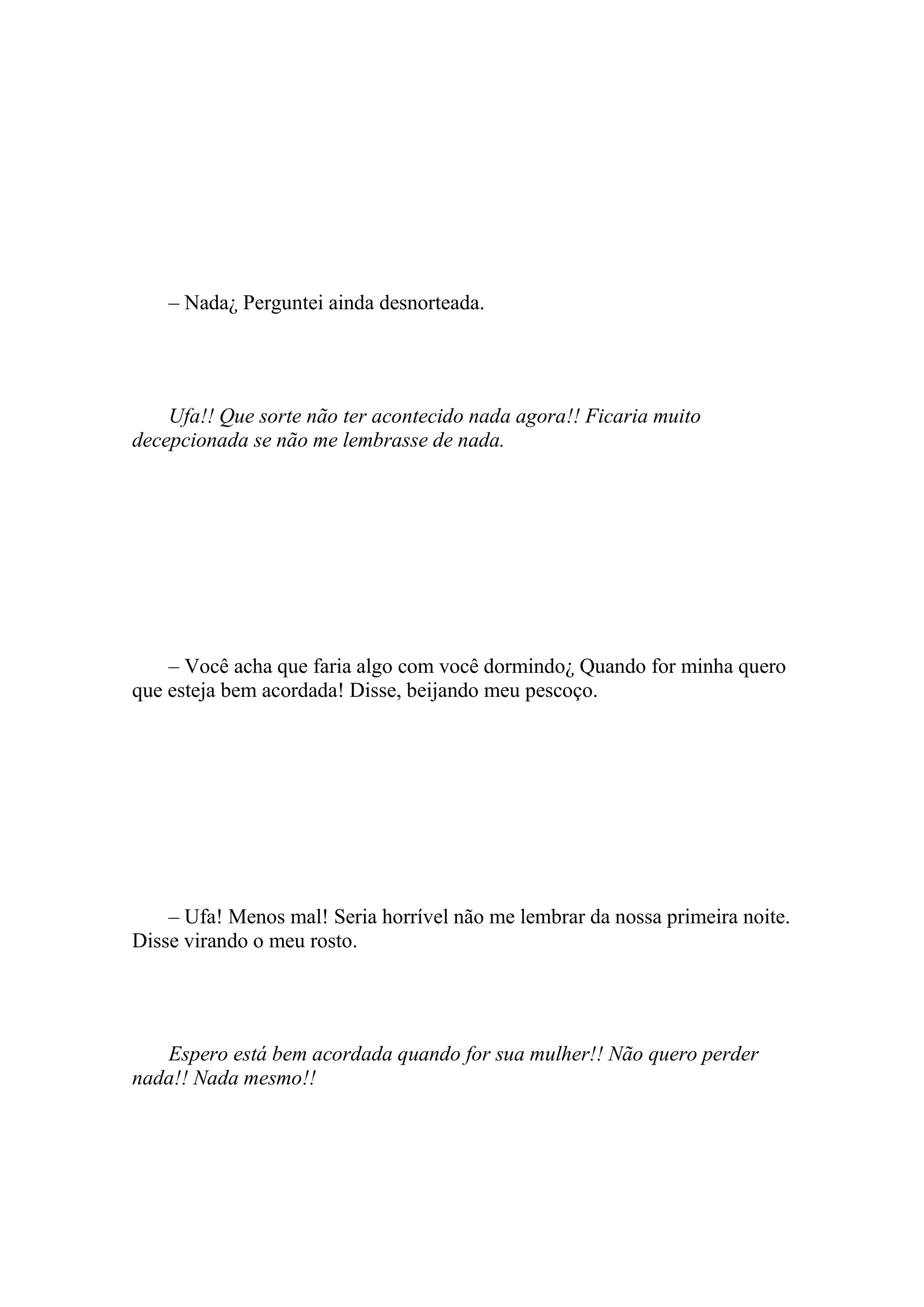 – Nada¿ Perguntei ainda desnorteada.




    Ufa!! Que sorte não ter acontecido nada agora!! Ficaria muito
decepcionada se não me lembrasse de nada.




    – Você acha que faria algo com você dormindo¿ Quando for minha quero
que esteja bem acordada! Disse, beijando meu pescoço.




    – Ufa! Menos mal! Seria horrível não me lembrar da nossa primeira noite.
Disse virando o meu rosto.




   Espero está bem acordada quando for sua mulher!! Não quero perder
nada!! Nada mesmo!!
 