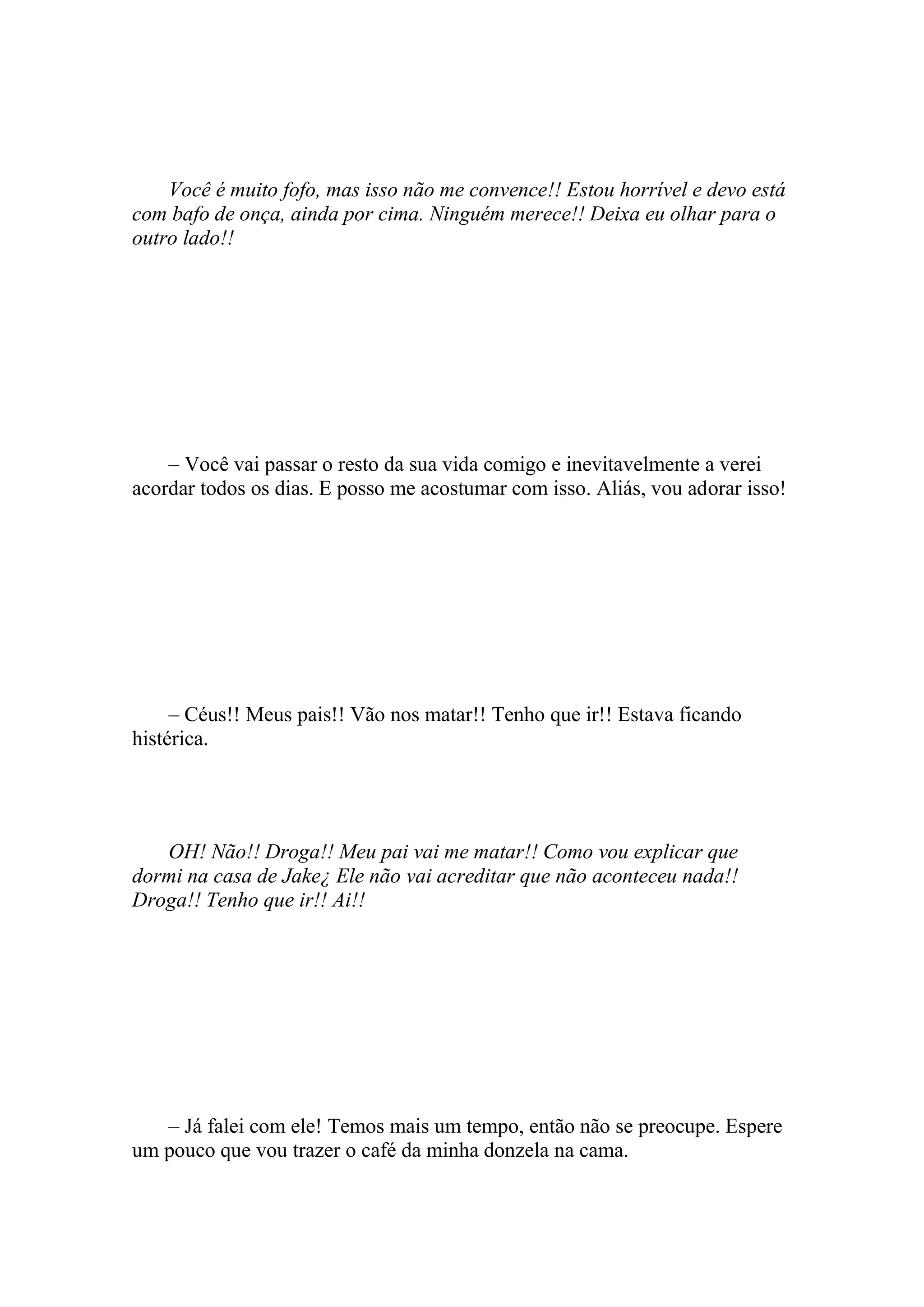 Você é muito fofo, mas isso não me convence!! Estou horrível e devo está
com bafo de onça, ainda por cima. Ninguém merece!! Deixa eu olhar para o
outro lado!!




    – Você vai passar o resto da sua vida comigo e inevitavelmente a verei
acordar todos os dias. E posso me acostumar com isso. Aliás, vou adorar isso!




     – Céus!! Meus pais!! Vão nos matar!! Tenho que ir!! Estava ficando
histérica.




   OH! Não!! Droga!! Meu pai vai me matar!! Como vou explicar que
dormi na casa de Jake¿ Ele não vai acreditar que não aconteceu nada!!
Droga!! Tenho que ir!! Ai!!




   – Já falei com ele! Temos mais um tempo, então não se preocupe. Espere
um pouco que vou trazer o café da minha donzela na cama.
 