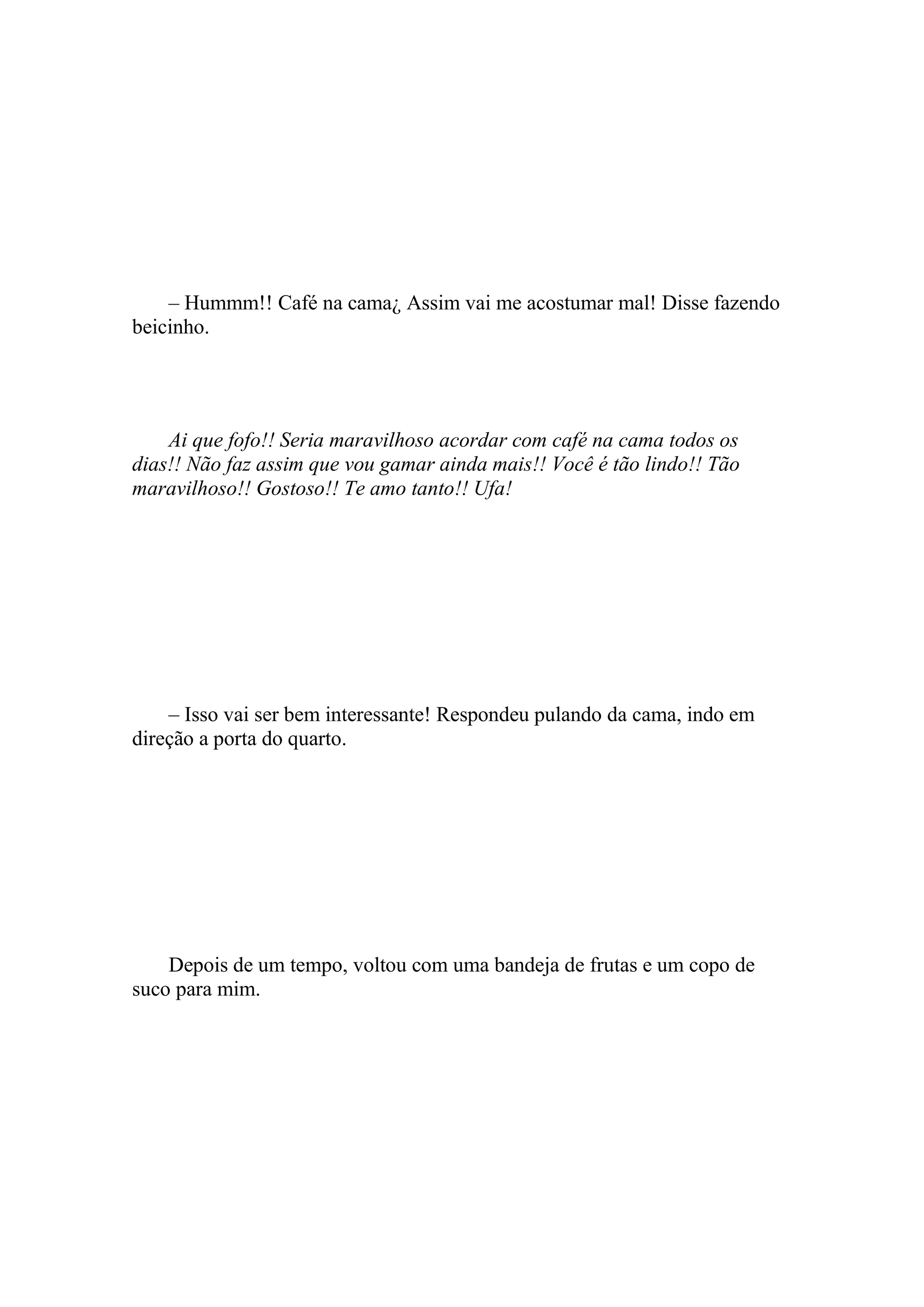 – Hummm!! Café na cama¿ Assim vai me acostumar mal! Disse fazendo
beicinho.




    Ai que fofo!! Seria maravilhoso acordar com café na cama todos os
dias!! Não faz assim que vou gamar ainda mais!! Você é tão lindo!! Tão
maravilhoso!! Gostoso!! Te amo tanto!! Ufa!




    – Isso vai ser bem interessante! Respondeu pulando da cama, indo em
direção a porta do quarto.




    Depois de um tempo, voltou com uma bandeja de frutas e um copo de
suco para mim.
 