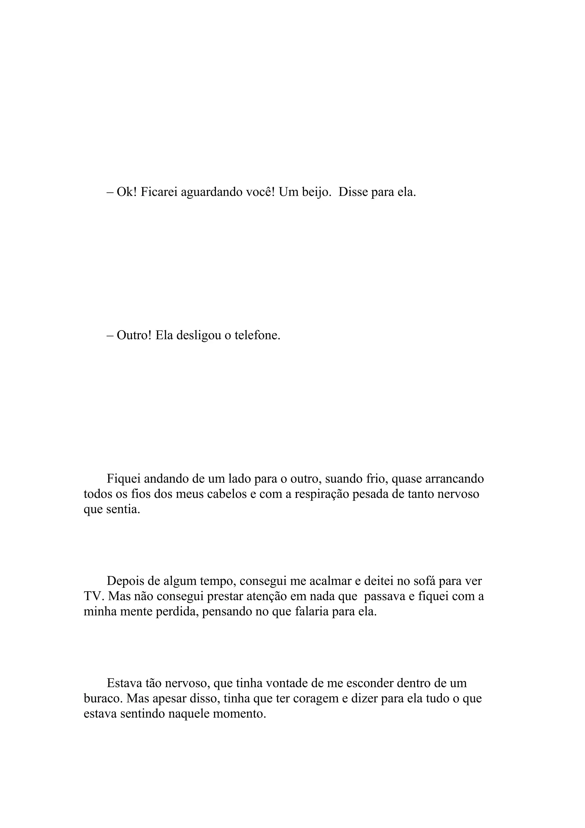 – Ok! Ficarei aguardando você! Um beijo. Disse para ela.




    – Outro! Ela desligou o telefone.




    Fiquei andando de um lado para o outro, suando frio, quase arrancando
todos os fios dos meus cabelos e com a respiração pesada de tanto nervoso
que sentia.




    Depois de algum tempo, consegui me acalmar e deitei no sofá para ver
TV. Mas não consegui prestar atenção em nada que passava e fiquei com a
minha mente perdida, pensando no que falaria para ela.




    Estava tão nervoso, que tinha vontade de me esconder dentro de um
buraco. Mas apesar disso, tinha que ter coragem e dizer para ela tudo o que
estava sentindo naquele momento.
 