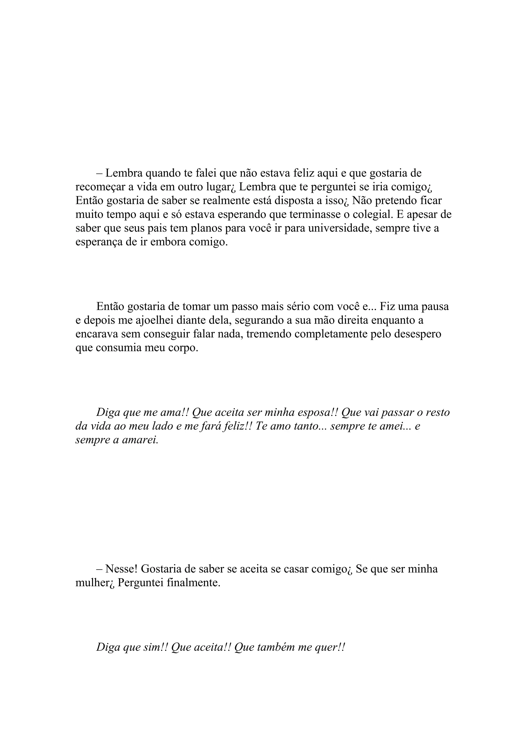 – Lembra quando te falei que não estava feliz aqui e que gostaria de
recomeçar a vida em outro lugar¿ Lembra que te perguntei se iria comigo¿
Então gostaria de saber se realmente está disposta a isso¿ Não pretendo ficar
muito tempo aqui e só estava esperando que terminasse o colegial. E apesar de
saber que seus pais tem planos para você ir para universidade, sempre tive a
esperança de ir embora comigo.




    Então gostaria de tomar um passo mais sério com você e... Fiz uma pausa
e depois me ajoelhei diante dela, segurando a sua mão direita enquanto a
encarava sem conseguir falar nada, tremendo completamente pelo desespero
que consumia meu corpo.




    Diga que me ama!! Que aceita ser minha esposa!! Que vai passar o resto
da vida ao meu lado e me fará feliz!! Te amo tanto... sempre te amei... e
sempre a amarei.




   – Nesse! Gostaria de saber se aceita se casar comigo¿ Se que ser minha
mulher¿ Perguntei finalmente.




    Diga que sim!! Que aceita!! Que também me quer!!
 