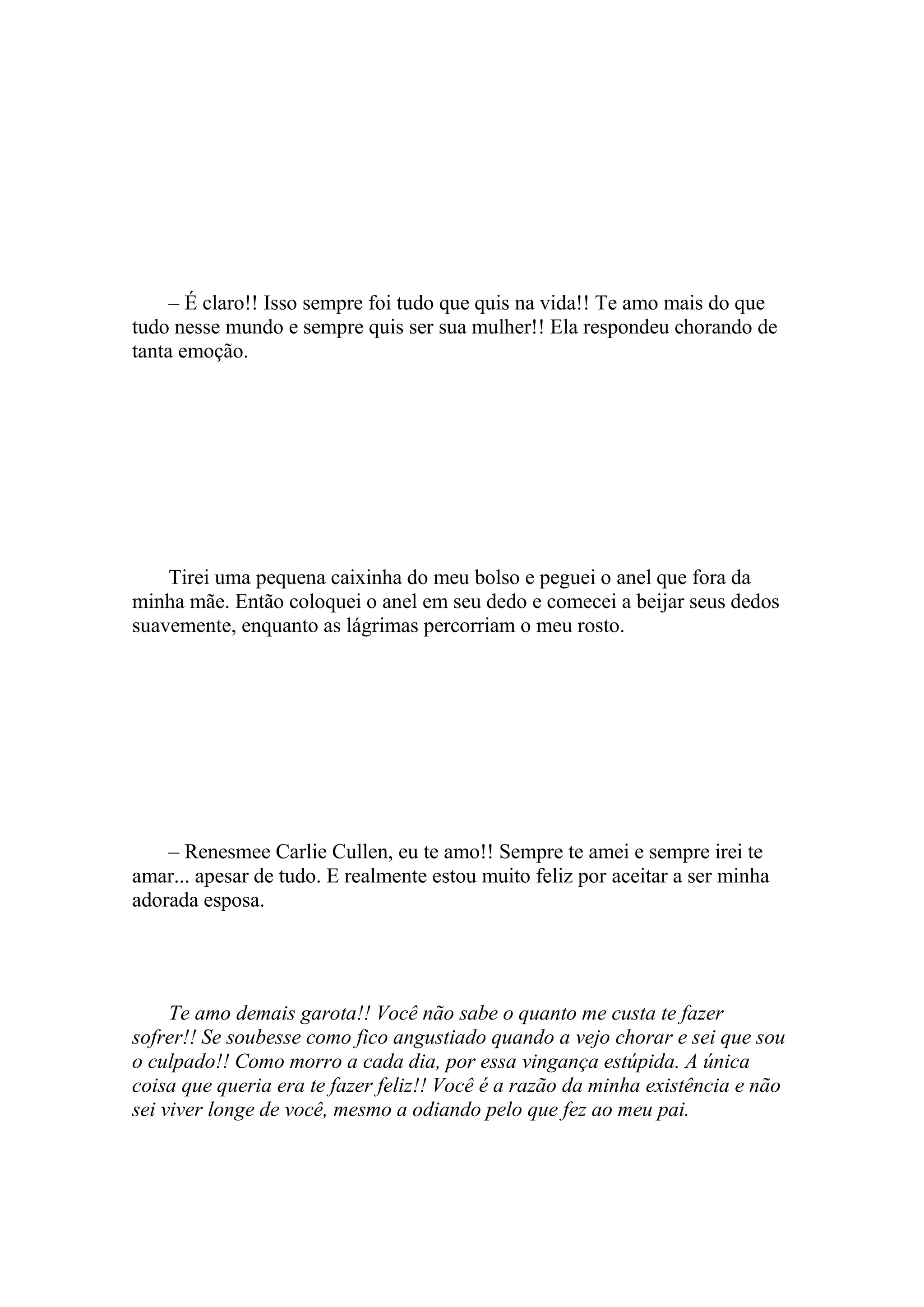 – É claro!! Isso sempre foi tudo que quis na vida!! Te amo mais do que
tudo nesse mundo e sempre quis ser sua mulher!! Ela respondeu chorando de
tanta emoção.




    Tirei uma pequena caixinha do meu bolso e peguei o anel que fora da
minha mãe. Então coloquei o anel em seu dedo e comecei a beijar seus dedos
suavemente, enquanto as lágrimas percorriam o meu rosto.




    – Renesmee Carlie Cullen, eu te amo!! Sempre te amei e sempre irei te
amar... apesar de tudo. E realmente estou muito feliz por aceitar a ser minha
adorada esposa.




     Te amo demais garota!! Você não sabe o quanto me custa te fazer
sofrer!! Se soubesse como fico angustiado quando a vejo chorar e sei que sou
o culpado!! Como morro a cada dia, por essa vingança estúpida. A única
coisa que queria era te fazer feliz!! Você é a razão da minha existência e não
sei viver longe de você, mesmo a odiando pelo que fez ao meu pai.
 