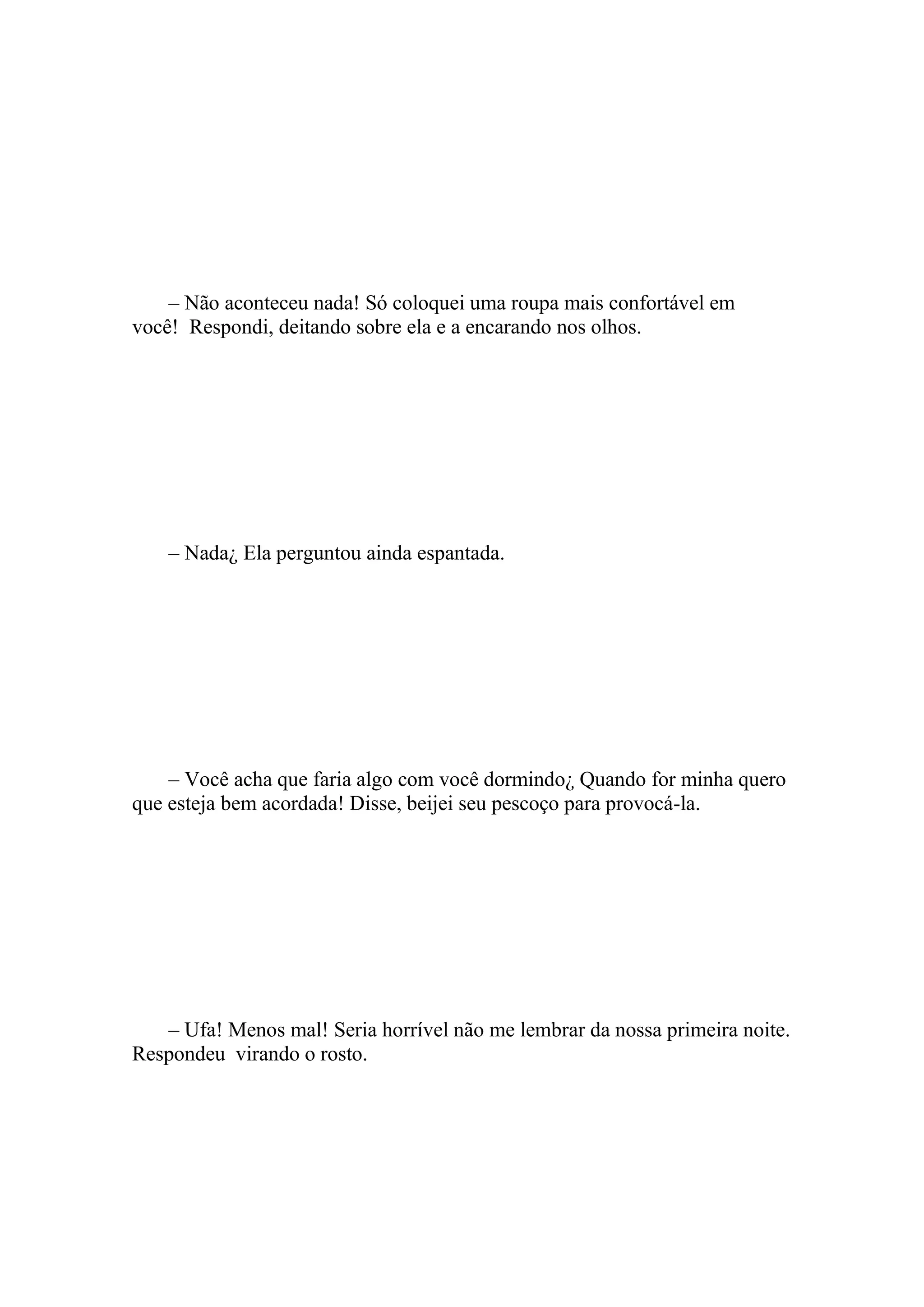 – Não aconteceu nada! Só coloquei uma roupa mais confortável em
você! Respondi, deitando sobre ela e a encarando nos olhos.




    – Nada¿ Ela perguntou ainda espantada.




    – Você acha que faria algo com você dormindo¿ Quando for minha quero
que esteja bem acordada! Disse, beijei seu pescoço para provocá-la.




   – Ufa! Menos mal! Seria horrível não me lembrar da nossa primeira noite.
Respondeu virando o rosto.
 