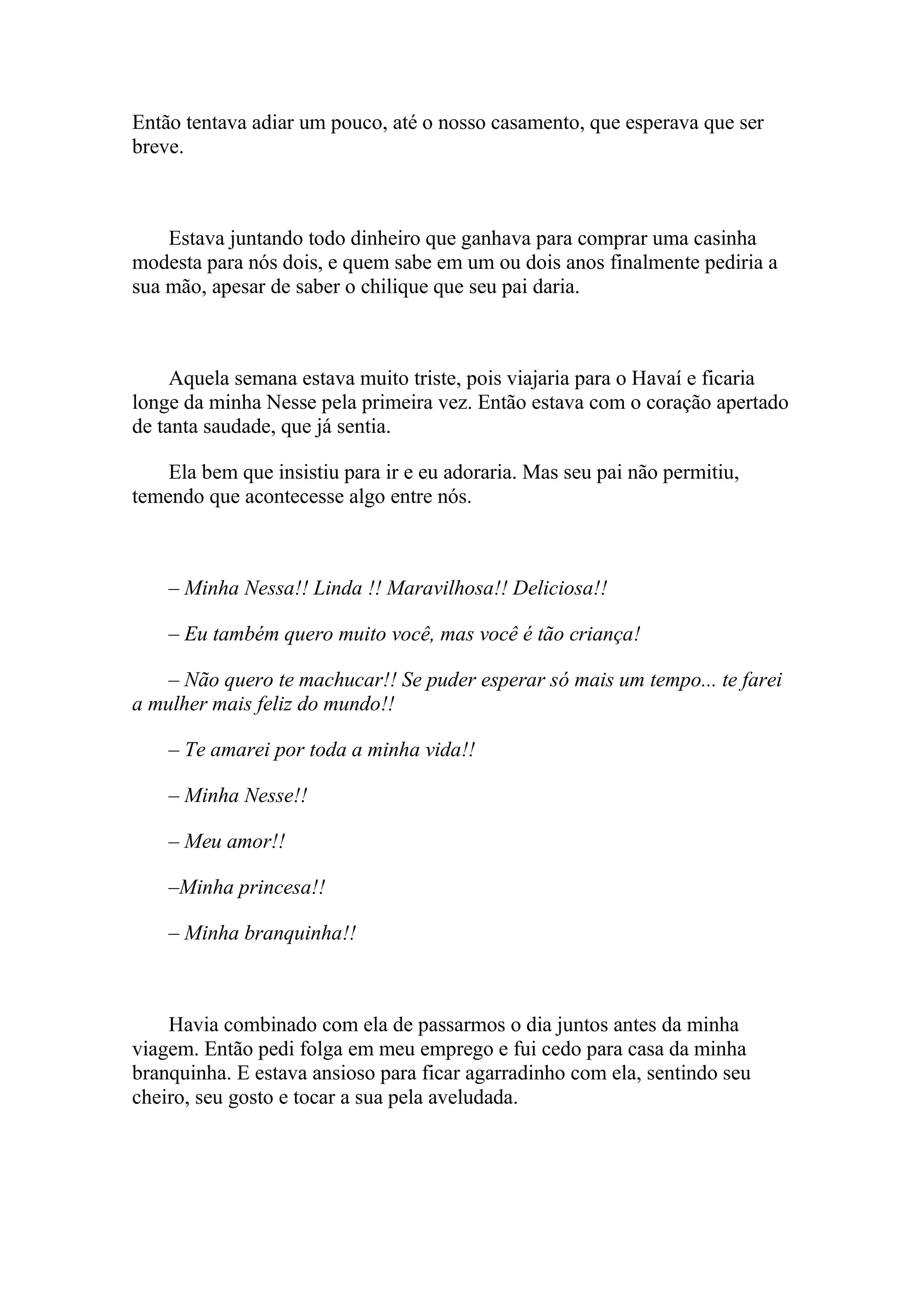 Então tentava adiar um pouco, até o nosso casamento, que esperava que ser
breve.



    Estava juntando todo dinheiro que ganhava para comprar uma casinha
modesta para nós dois, e quem sabe em um ou dois anos finalmente pediria a
sua mão, apesar de saber o chilique que seu pai daria.



     Aquela semana estava muito triste, pois viajaria para o Havaí e ficaria
longe da minha Nesse pela primeira vez. Então estava com o coração apertado
de tanta saudade, que já sentia.

    Ela bem que insistiu para ir e eu adoraria. Mas seu pai não permitiu,
temendo que acontecesse algo entre nós.



    – Minha Nessa!! Linda !! Maravilhosa!! Deliciosa!!

    – Eu também quero muito você, mas você é tão criança!

    – Não quero te machucar!! Se puder esperar só mais um tempo... te farei
a mulher mais feliz do mundo!!

    – Te amarei por toda a minha vida!!

    – Minha Nesse!!

    – Meu amor!!

    –Minha princesa!!

    – Minha branquinha!!



    Havia combinado com ela de passarmos o dia juntos antes da minha
viagem. Então pedi folga em meu emprego e fui cedo para casa da minha
branquinha. E estava ansioso para ficar agarradinho com ela, sentindo seu
cheiro, seu gosto e tocar a sua pela aveludada.
 