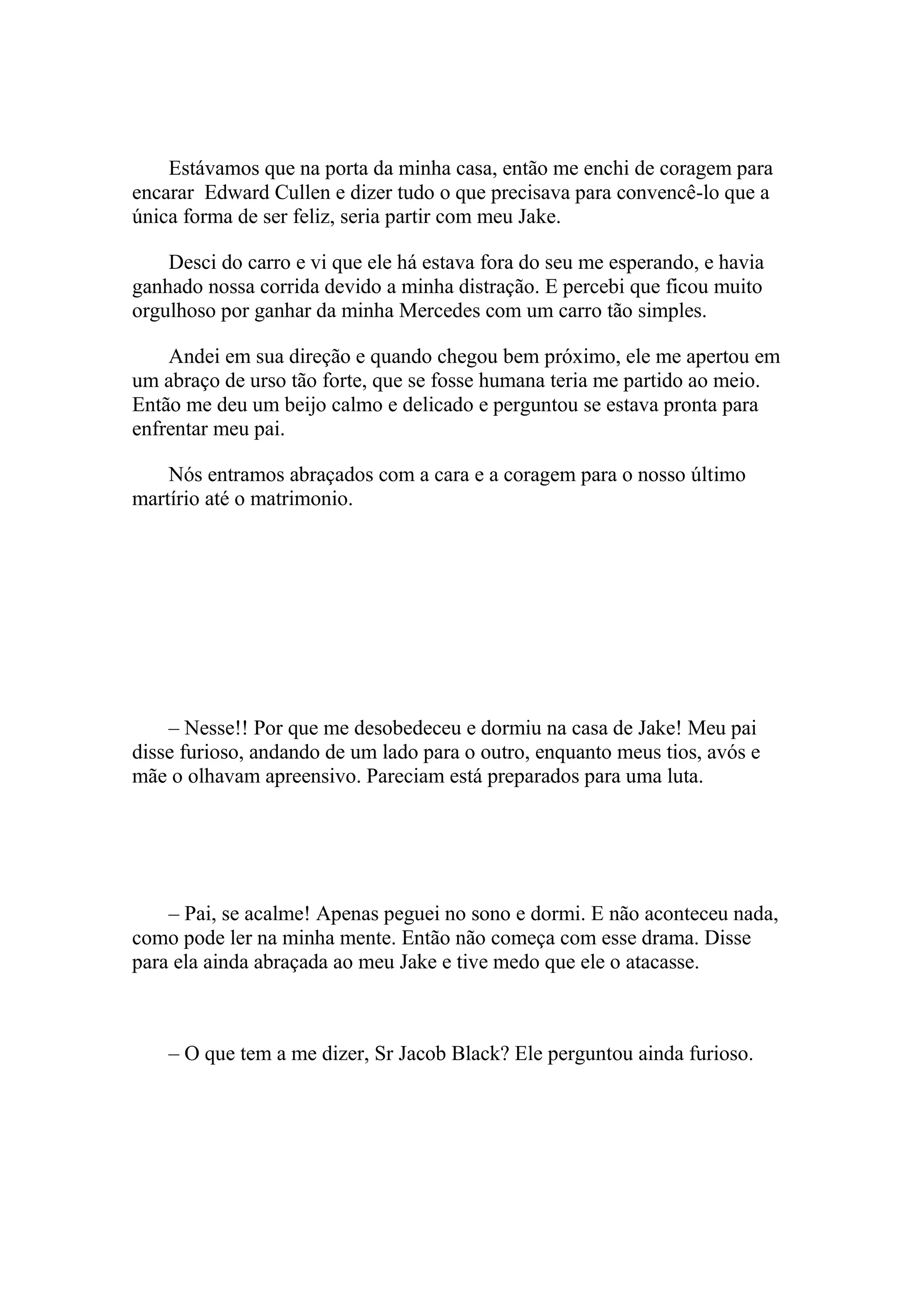 Estávamos que na porta da minha casa, então me enchi de coragem para
encarar Edward Cullen e dizer tudo o que precisava para convencê-lo que a
única forma de ser feliz, seria partir com meu Jake.

    Desci do carro e vi que ele há estava fora do seu me esperando, e havia
ganhado nossa corrida devido a minha distração. E percebi que ficou muito
orgulhoso por ganhar da minha Mercedes com um carro tão simples.

    Andei em sua direção e quando chegou bem próximo, ele me apertou em
um abraço de urso tão forte, que se fosse humana teria me partido ao meio.
Então me deu um beijo calmo e delicado e perguntou se estava pronta para
enfrentar meu pai.

    Nós entramos abraçados com a cara e a coragem para o nosso último
martírio até o matrimonio.




    – Nesse!! Por que me desobedeceu e dormiu na casa de Jake! Meu pai
disse furioso, andando de um lado para o outro, enquanto meus tios, avós e
mãe o olhavam apreensivo. Pareciam está preparados para uma luta.




    – Pai, se acalme! Apenas peguei no sono e dormi. E não aconteceu nada,
como pode ler na minha mente. Então não começa com esse drama. Disse
para ela ainda abraçada ao meu Jake e tive medo que ele o atacasse.



    – O que tem a me dizer, Sr Jacob Black? Ele perguntou ainda furioso.
 