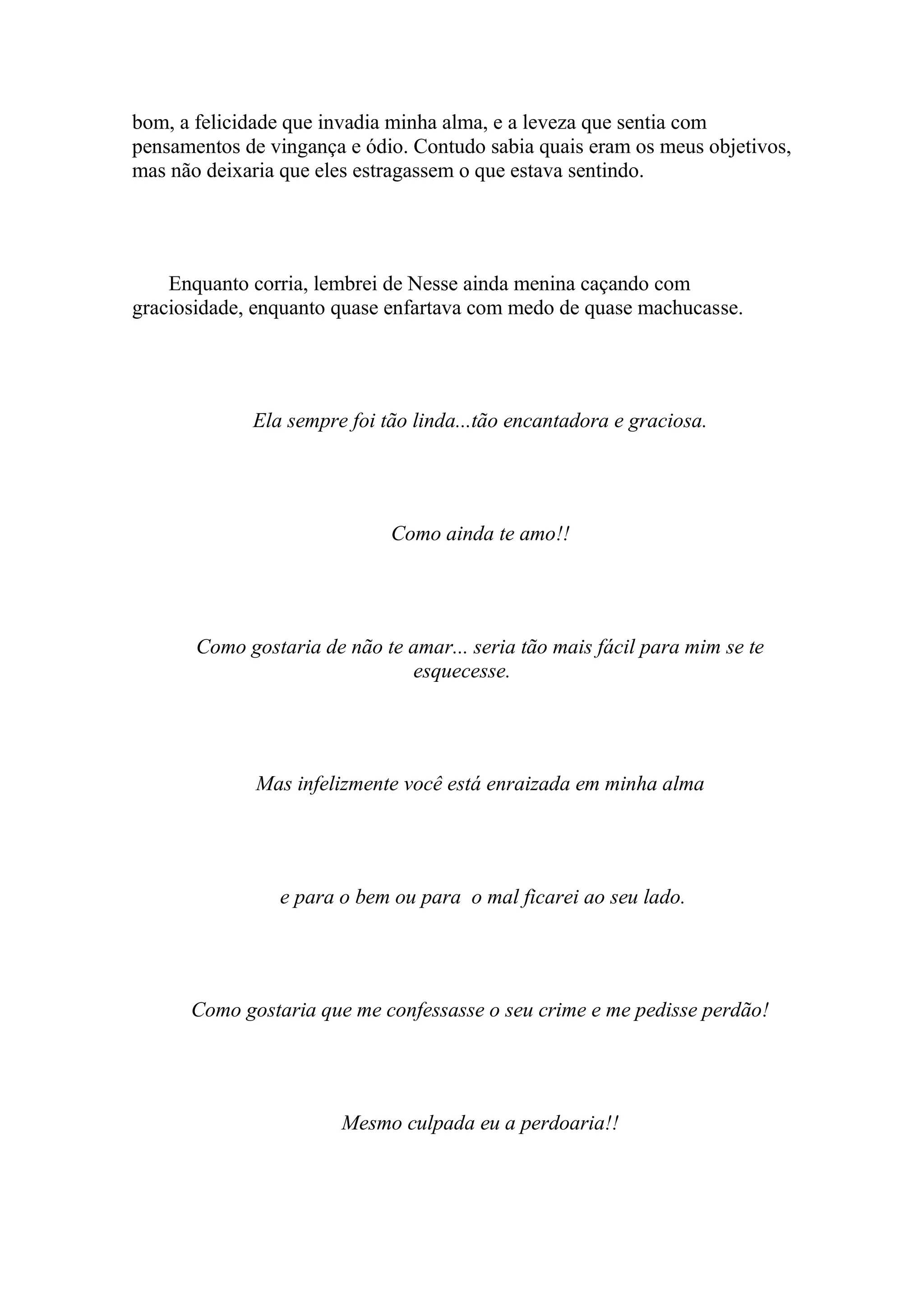bom, a felicidade que invadia minha alma, e a leveza que sentia com
pensamentos de vingança e ódio. Contudo sabia quais eram os meus objetivos,
mas não deixaria que eles estragassem o que estava sentindo.




    Enquanto corria, lembrei de Nesse ainda menina caçando com
graciosidade, enquanto quase enfartava com medo de quase machucasse.




             Ela sempre foi tão linda...tão encantadora e graciosa.




                             Como ainda te amo!!




       Como gostaria de não te amar... seria tão mais fácil para mim se te
                               esquecesse.




              Mas infelizmente você está enraizada em minha alma




                e para o bem ou para o mal ficarei ao seu lado.




      Como gostaria que me confessasse o seu crime e me pedisse perdão!




                        Mesmo culpada eu a perdoaria!!
 