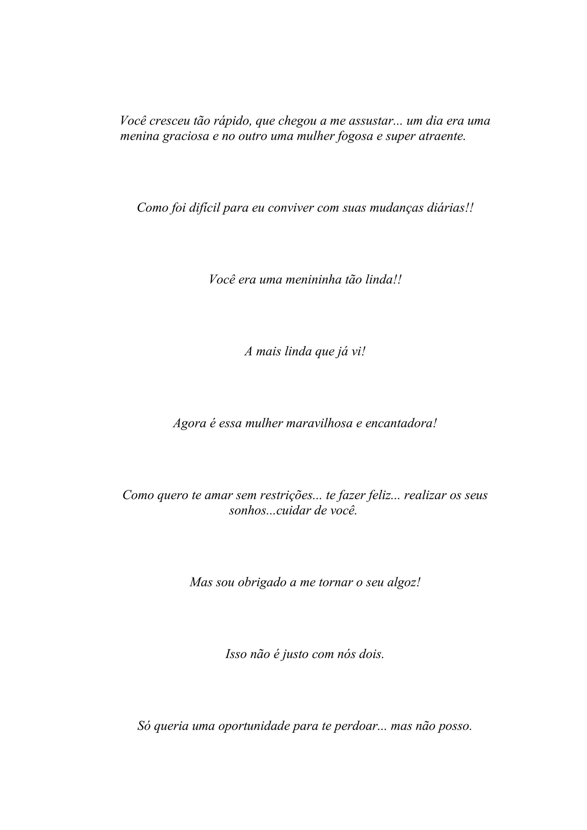 Você cresceu tão rápido, que chegou a me assustar... um dia era uma
menina graciosa e no outro uma mulher fogosa e super atraente.




   Como foi difícil para eu conviver com suas mudanças diárias!!




                Você era uma menininha tão linda!!




                       A mais linda que já vi!




         Agora é essa mulher maravilhosa e encantadora!




Como quero te amar sem restrições... te fazer feliz... realizar os seus
                 sonhos...cuidar de você.




             Mas sou obrigado a me tornar o seu algoz!




                    Isso não é justo com nós dois.




   Só queria uma oportunidade para te perdoar... mas não posso.
 
